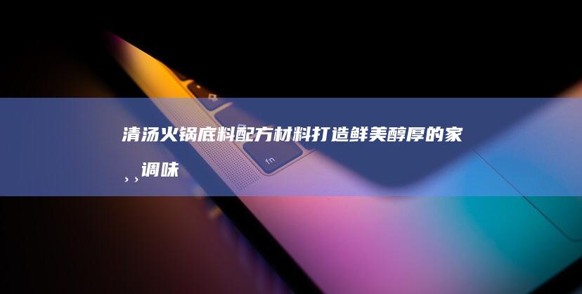 清汤火锅底料配方材料：打造鲜美醇厚的家常调味秘籍